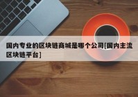 国内专业的区块链商城是哪个公司[国内主流区块链平台]