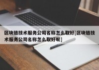 区块链技术服务公司名称怎么取好[区块链技术服务公司名称怎么取好呢]